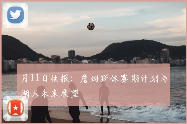 月11日快报:詹姆斯休赛期计划与湖人未来展望