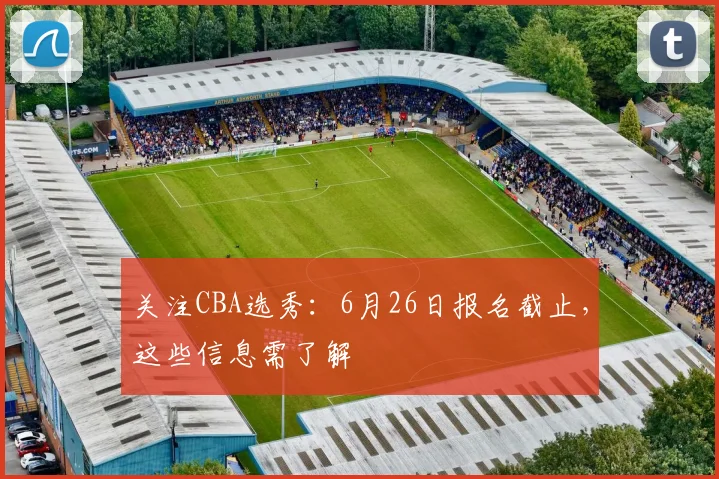 关注CBA选秀:6月26日报名截止,这些信息需了解