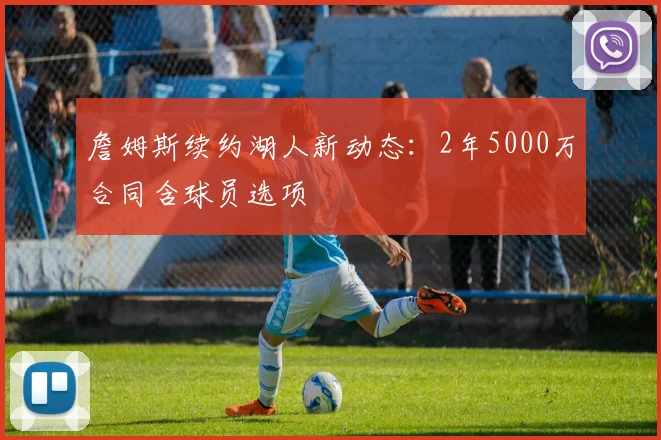 詹姆斯续约湖人新动态:2年5000万合同含球员选项