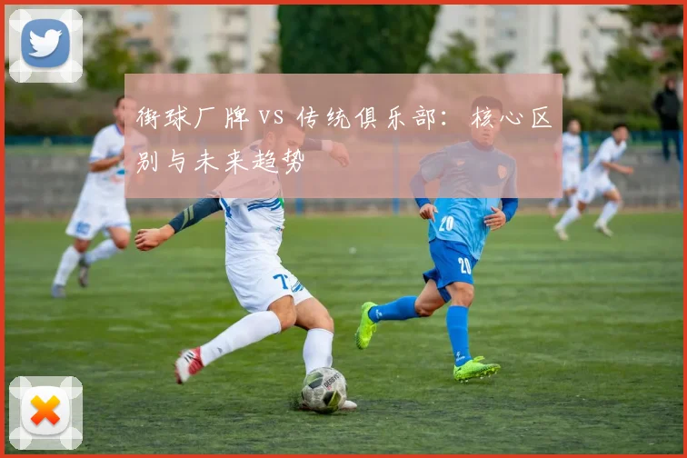 街球厂牌 vs 传统俱乐部：核心区别与未来趋势