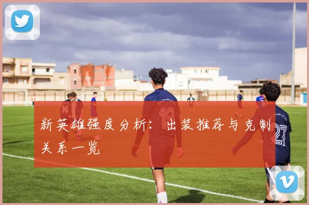新英雄强度分析:出装推荐与克制关系一览