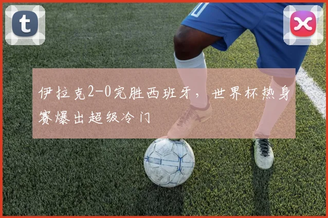 伊拉克2-0完胜西班牙，世界杯热身赛爆出超级冷门