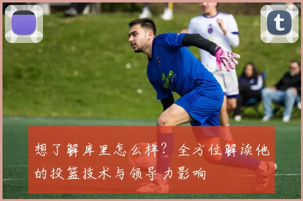 想了解库里怎么样?全方位解读他的投篮技术与领导力影响