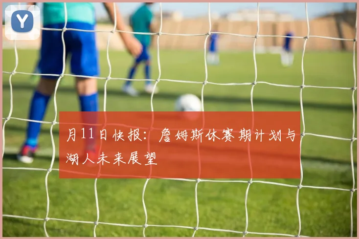 月11日快报:詹姆斯休赛期计划与湖人未来展望